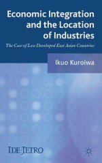 Economic Integration and the Location of Industries: The Case of Less Developed East Asian Countries (IDE-JETRO Series) - Ikuo Kuroiwa