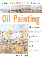 The Beginner's Guide Oil Painting: A Complete Step-by-Step Guide to Techniques and Materials - Angela Gair