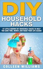 DIY Household Hacks: 47 Little-Known DIY Household Hacks To Help You Save Time, Money, And Make Your Life Easier (DIY Household Hacks for Beginners, DIY Hacks, DIY Household) - Colleen Williams