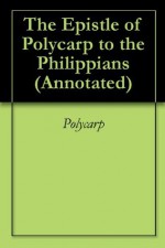 The Epistle of Polycarp to the Philippians (Annotated) - St. Polycarp of Smyrna