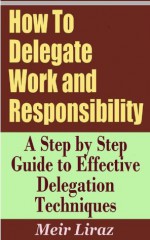 How To Delegate Work and Responsibility - A Step by Step Guide to Effective Delegation Techniques - Meir Liraz