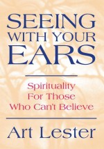 Seeing With Your Ears: Spirituality For Those Who Can't Believe - Art Lester