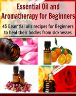 Essential Oil and Aromatherapy for Beginners: 45 Essential Oils Recipes for Beginners to Heal their Bodies from Sicknesses: (essential oils recipes, essential oils free, essential oil diffuser) - Sara White