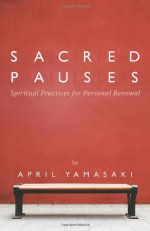 Sacred Pauses: Spiritual Practices For Personal Renewal - April Yamasaki