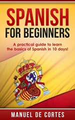 Spanish: Spanish For Beginners: A Practical Guide to Learn the Basics of Spanish in 10 Days! (A SPECIAL BONUS FOR YOU INSIDE) (Learn Spanish, Spanish, Learn, Language, Communication Skills) - Manuel De Cortes, Learn Spanish, Spanish