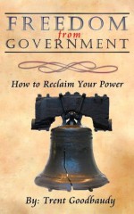 Freedom from Government; How to Reclaim Your Power - Trent Goodbaudy