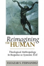 Reimagining the Human: Theological Anthropology in Response to Systemic Evil - Eleazar S. Fernandez