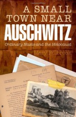 A Small Town Near Auschwitz: Ordinary Nazis and the Holocaust - Mary Fulbrook