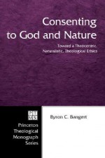 Consenting to God and Nature: Toward a Theocentric, Naturalistic, Theological Ethics - Byron C. Bangert