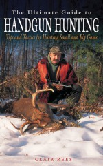 The Ultimate Guide to Handgun Hunting: Tips and Tactics for Hunting Small and Big Game - Clair Rees