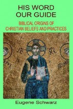 His Word, Our Guide: Biblical Origins of Christian Beliefs and Practices - Eugene Schwarz