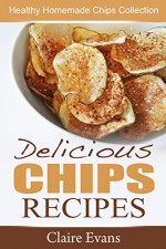 Delicious Chips Recipes: Healthy Homemade Chips Collection - Claire Evans