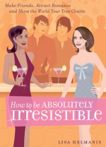 How to be Absolutely Irresistible: Make Friends, Attract Romance and Show the World Your True Charm - Lisa Helmanis