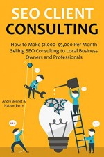 SEO CLIENT CONSULTING - 2016: How to Make $1,000- $5,000 Per Month Selling SEO Consulting to Local Business Owners and Professionals - Nathan Berry, Andre Bennet