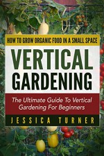 Vertical Gardening: The Ultimate Guide To Vertical Gardening For Beginners - How To Grow Organic Food In A Small Space (Urban Gardening, Container Gardening, Straw Bale Gardening) - Jessica Turner