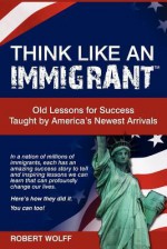 Think Like an Immigrant--Old Lessons for Success Taught by America's Newest Arrivals - Robert Wolff