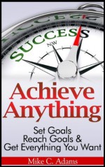 Achieve Anything : Set Goals, Reach Goals and Get Everything You Want (a stress free book to achieve success) - Mike C. Adams