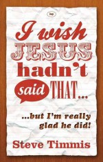 I Wish Jesus Hadn't Said That...: But I'm Really Glad He Did - Steve Timmis