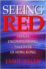 Seeing Red: China's Uncompromising Takeover of Hong Kong - Jamie Allen