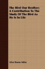 The Bird Our Brother; A Contribution to the Study of the Bird as He Is in Life - Olive Thorne Miller