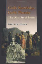 Guilty Knowledge, Guilty Pleasure: The Dirty Art of Poetry - William Logan