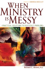 When Ministry Is Messy: Practical Solutions to Difficult Problems - Richard C. Brown, Andrew M. Greely