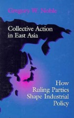 Collective Action in East Asia: How Ruling Parties Shape Industrial Policy - Gregory W. Noble, Peter J. Katzenstein