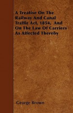 A Treatise on the Railway and Canal Traffic ACT, 1854, and on the Law of Carriers as Affected Thereby - George Brown