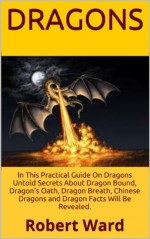 Dragons: Do You Believe In Dragons? In This Practical Guide On Dragons Untold Secrets About Dragon Bound, Dragon's Oath, Dragon Breath, Chinese Dragons and Dragon Facts Will Be Revealed. - Robert Ward