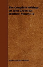 The Complete Writings of John Greenleaf Whittier: Volume IV - John Greenleaf Whittier