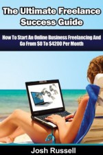 The Ultimate Freelance Success Guide - How To Start An Online Business Freelancing And Go From $0 To $4200 Per Month (Odesk, Elance, Freelance Jobs, Work From Home) (freelancer) - Josh Russell