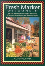 Fresh Market Wisconsin: Recipes, Resources and Stories Celebrating Wisconsin Farm Markets and Roadside Stands - Terese Allen