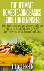 The Ultimate Homesteading Guide For Beginners: The Homesteading Essentials on How to Build a Life of Self Sufficiency and Sustainability.: homesteading ... self-sufficiency, self-sustainability) - Lucy Johnson