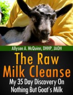 The Raw Milk Cleanse: My 35 Day Discovery On Nothing But Goat's Milk - ALLYSON A. MCQUINN, Jeff Korentayer, Diane Nowlan, Stephen Cobb