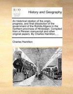 An historical relation of the origin, progress, and final dissolution of the government of the Rohilla Afgans, in the northern provinces of Hindostan; comp. from a Persian manuscript and other original papers - Charles Hamilton