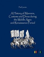 A History of Manners, Customs and Dress During the Middle Ages and Renaissance Period - Paul Lacroix