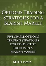 Options Trading Strategies for a Bearish Market: Five Simple Options Trading Strategies for Consistent Profits in a Bearish Market - Keith James