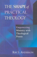 The Shape of Practical Theology: Empowering Ministry with Theological Praxis - Ray S. Anderson