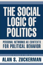 The Social Logic of Politics: Personal Networks as Contexts for Political Behavior - Alan S. Zuckerman