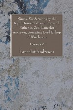 Ninety-Six Sermons by the Right Honourable and Reverend Father in God, Lancelot Andrewes, Sometime Lord Bishop of Winchester, Vol. IV - Lancelot Andrewes