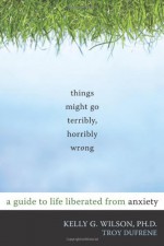 Things Might Go Terribly, Horribly Wrong: A Guide to Life Liberated from Anxiety - Kelly G. Wilson, Troy Dufrene