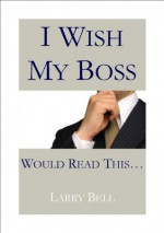 I Wish My Boss Would Read This... - Larry Bell