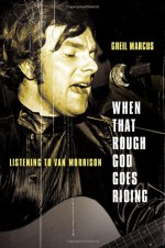 When That Rough God Goes Riding: Listening to Van Morrison - Greil Marcus