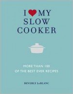 I Love My Slow Cooker: More Than 100 of the Best-Ever Recipes - Delicious*Nourishing*Easy to Make - Beverly Leblanc