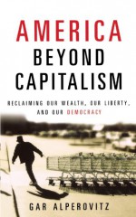 America Beyond Capitalism: Reclaiming Our Wealth, Our Liberty, and Our Democracy - Gar Alperovitz