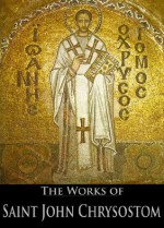 The Complete Works of Saint John Chrysostom (33 Books With Active Table of Contents) - John Chrysostom, Schaff , Philip, George Barker Stevens, John Albert Broadus, Talbot Wilson Chambers, Joseph Walker, Henry Browne, John Brande Morris, William Henry Simcox, George Prevost