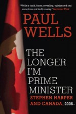 The Longer I'm Prime Minister: Stephen Harper and Canada, 2006- - Paul Wells