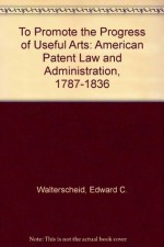 To Promote the Progress of Useful Arts: American Patent Law and Administration, 1787-1836 - Edward C. Walterscheid