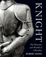 Knight: The Warrior and World of Chivalry - Robert Jones