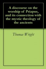 A discourse on the worship of Priapus, and its connection with the mystic theology of the ancients - Thomas Wright, Richard Payne Knight